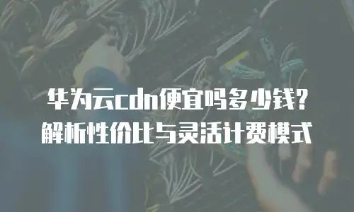 华为云cdn便宜吗多少钱？解析性价比与灵活计费模式