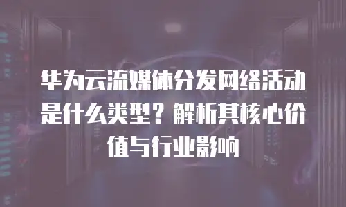 华为云流媒体分发网络活动是什么类型？解析其核心价值与行业影响