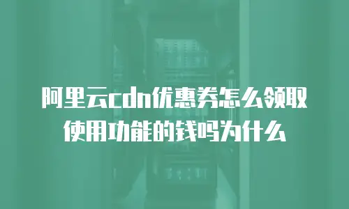 阿里云cdn优惠券怎么领取使用功能的钱吗为什么