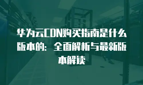 华为云CDN购买指南是什么版本的：全面解析与最新版本解读