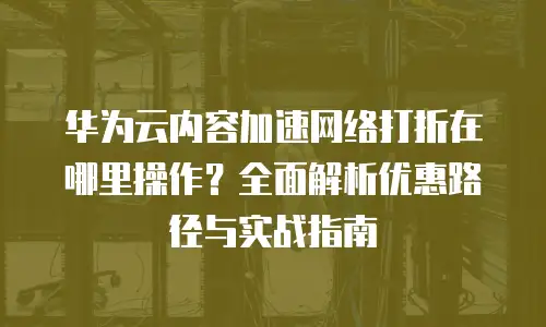 华为云内容加速网络打折在哪里操作？全面解析优惠路径与实战指南