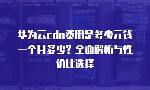 华为云cdn费用是多少元钱一个月多少？全面解析与性价比选择