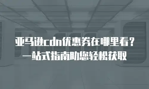 亚马逊cdn优惠券在哪里看？一站式指南助您轻松获取