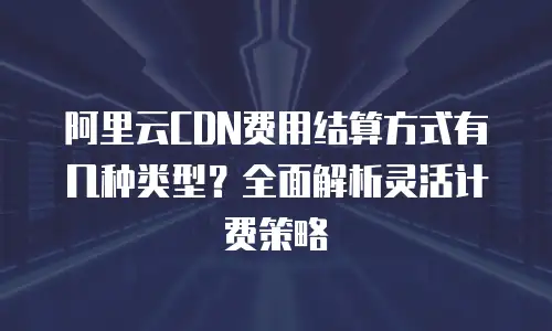 阿里云CDN费用结算方式有几种类型？全面解析灵活计费策略