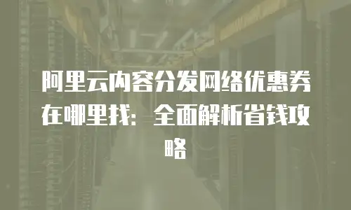阿里云内容分发网络优惠券在哪里找：全面解析省钱攻略