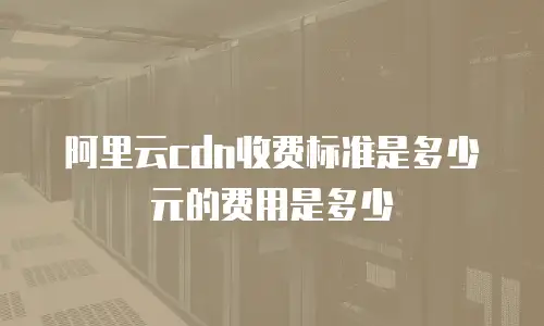阿里云cdn收费标准是多少元的费用是多少