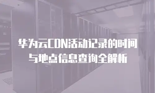 华为云CDN活动记录的时间与地点信息查询全解析