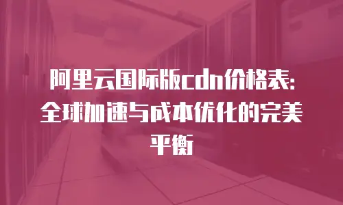 阿里云国际版cdn价格表：全球加速与成本优化的完美平衡