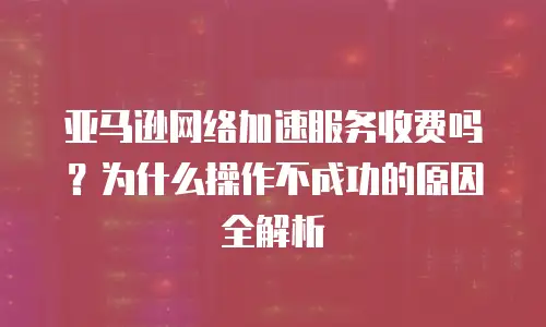 亚马逊网络加速服务收费吗？为什么操作不成功的原因全解析