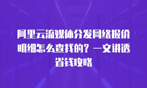 阿里云流媒体分发网络报价明细怎么查找的？一文讲透省钱攻略