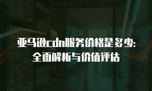 亚马逊cdn服务价格是多少：全面解析与价值评估