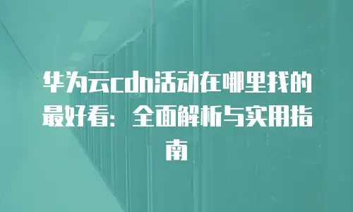 华为云cdn活动在哪里找的最好看：全面解析与实用指南