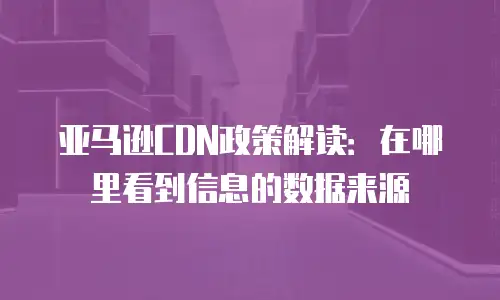 亚马逊CDN政策解读：在哪里看到信息的数据来源