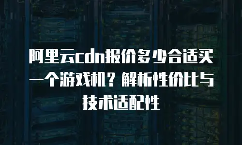 阿里云cdn报价多少合适买一个游戏机？解析性价比与技术适配性