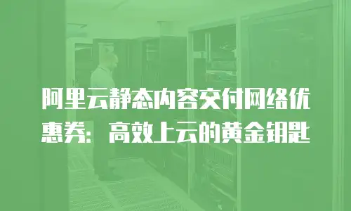 阿里云静态内容交付网络优惠券：高效上云的黄金钥匙