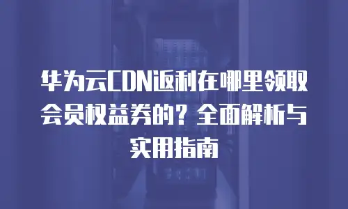 华为云CDN返利在哪里领取会员权益券的？全面解析与实用指南