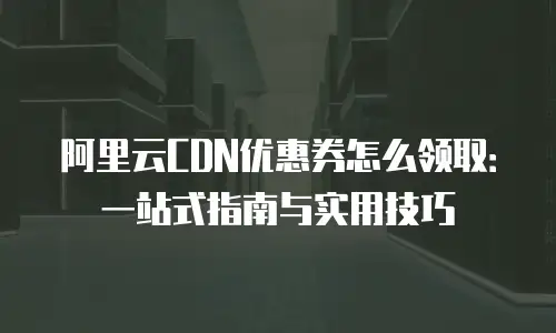阿里云CDN优惠券怎么领取：一站式指南与实用技巧