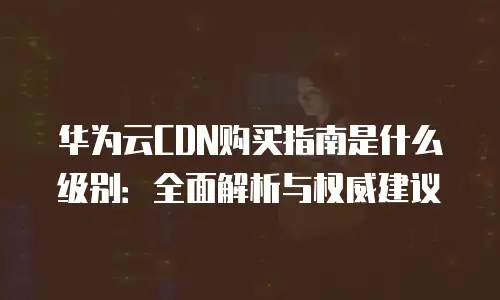 华为云CDN购买指南是什么级别：全面解析与权威建议