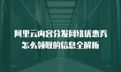 阿里云内容分发网络优惠券怎么领取的信息全解析