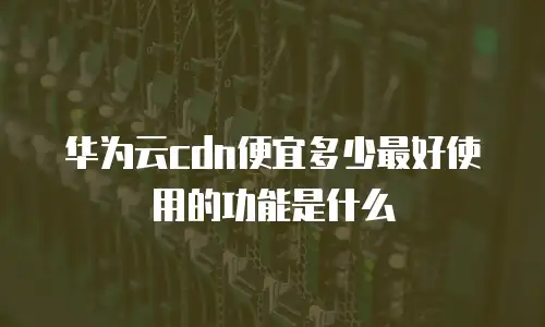 华为云cdn便宜多少最好使用的功能是什么