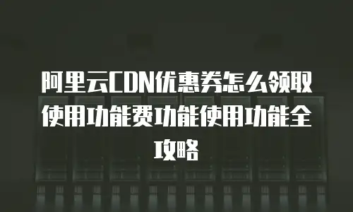 阿里云CDN优惠券怎么领取使用功能费功能使用功能全攻略