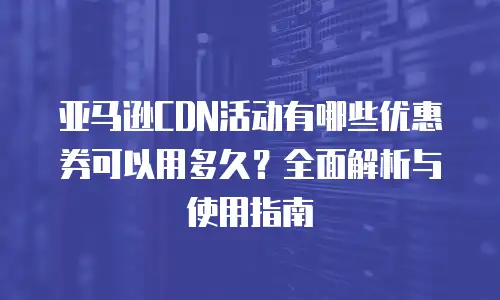 亚马逊CDN活动有哪些优惠券可以用多久？全面解析与使用指南