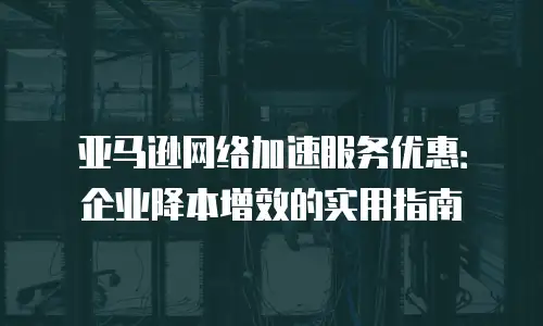 亚马逊网络加速服务优惠：企业降本增效的实用指南