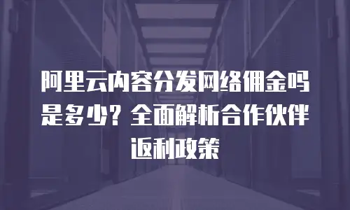 阿里云内容分发网络佣金吗是多少？全面解析合作伙伴返利政策