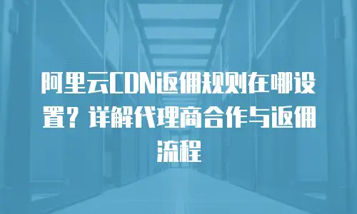 阿里云CDN返佣规则在哪设置？详解代理商合作与返佣流程