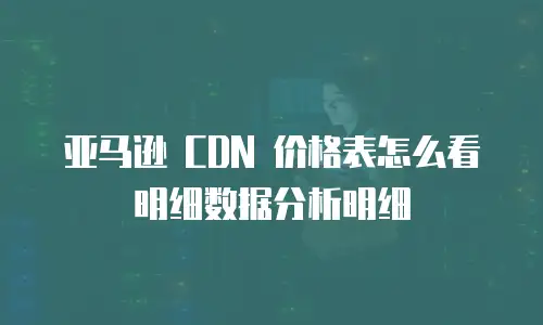 亚马逊 CDN 价格表怎么看明细数据分析明细
