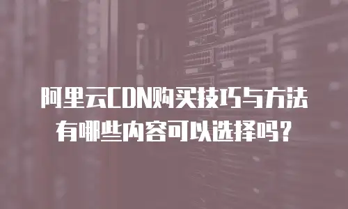 阿里云CDN购买技巧与方法有哪些内容可以选择吗？