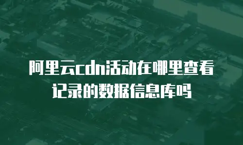 阿里云cdn活动在哪里查看记录的数据信息库吗