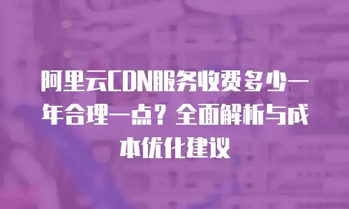 阿里云CDN服务收费多少一年合理一点？全面解析与成本优化建议