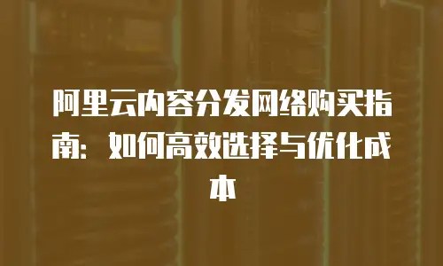 阿里云内容分发网络购买指南：如何高效选择与优化成本