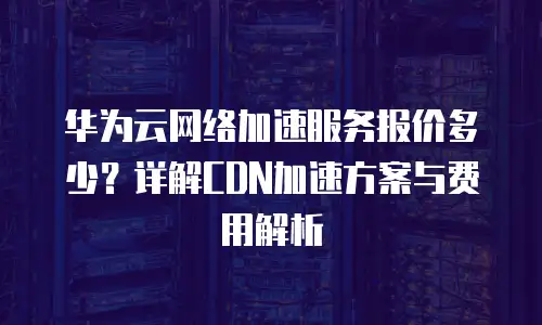 华为云网络加速服务报价多少？详解CDN加速方案与费用解析