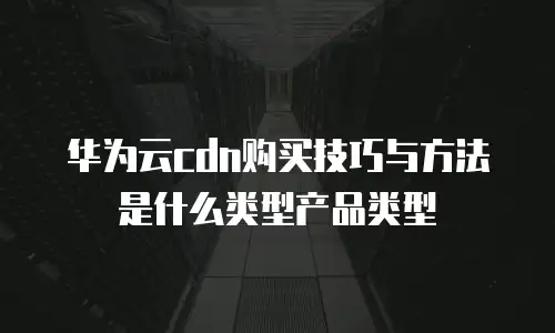 华为云cdn购买技巧与方法是什么类型产品类型