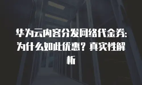 华为云内容分发网络代金券：为什么如此优惠？真实性解析