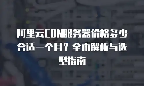 阿里云CDN服务器价格多少合适一个月？全面解析与选型指南