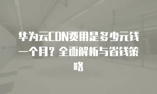 华为云CDN费用是多少元钱一个月？全面解析与省钱策略