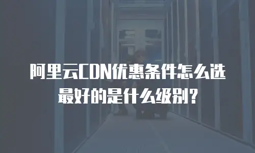 阿里云CDN优惠条件怎么选最好的是什么级别？