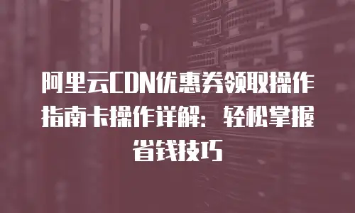 阿里云CDN优惠券领取操作指南卡操作详解：轻松掌握省钱技巧