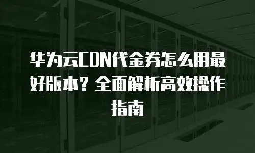 华为云CDN代金券怎么用最好版本？全面解析高效操作指南