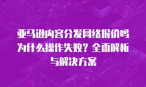 亚马逊内容分发网络报价吗为什么操作失败？全面解析与解决方案