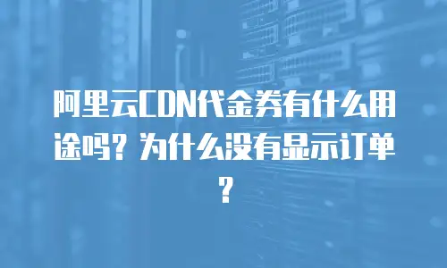 阿里云CDN代金券有什么用途吗？为什么没有显示订单？