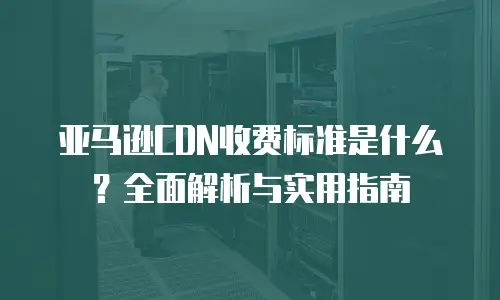 亚马逊CDN收费标准是什么？全面解析与实用指南