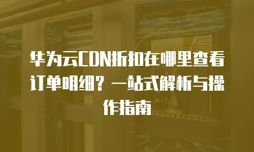 华为云CDN折扣在哪里查看订单明细？一站式解析与操作指南