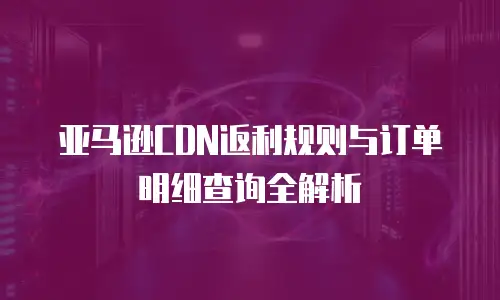 亚马逊CDN返利规则与订单明细查询全解析
