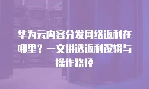 华为云内容分发网络返利在哪里？一文讲透返利逻辑与操作路径
