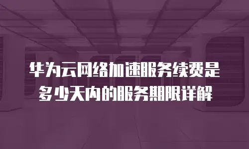 华为云网络加速服务续费是多少天内的服务期限详解