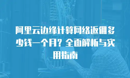 阿里云边缘计算网络返佣多少钱一个月？全面解析与实用指南